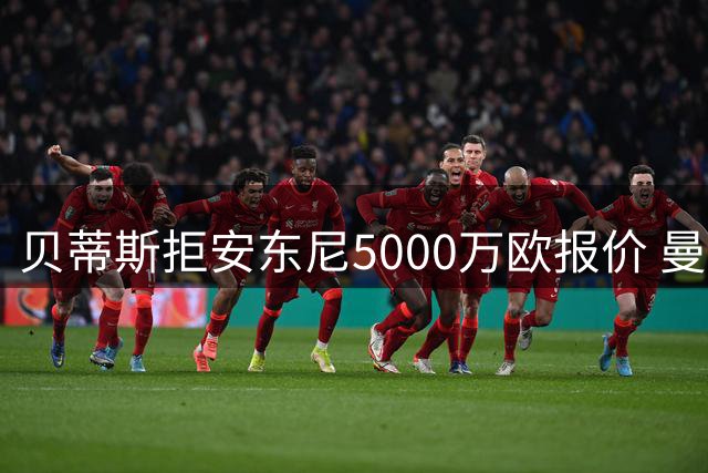 贝蒂斯拒安东尼5000万欧报价 曼联错失1500万欧分成